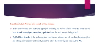Guideline A.3.5: Provide text search of the content.
 Some authors who have difficulty typing or operating the mouse benefit from the ability to use
text search to navigate to arbitrary points within the web content being edited.
 A.3.5.1 Text Search: If the authoring tool provides an editing-view of text-based content, then
the editing-view enables text search, such that all of the following are true: (Level AA)
 
