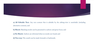 a) All Editable Text: Any text content that is editable by the editing-view is searchable (including
alternative content); and
b) Match: Matching results can be presented to authors and given focus; and
c) No Match: Authors are informed when no results are found; and
d) Two-way: The search can be made forwards or backwards.
 