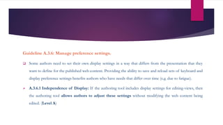 Guideline A.3.6: Manage preference settings.
 Some authors need to set their own display settings in a way that differs from the presentation that they
want to define for the published web content. Providing the ability to save and reload sets of keyboard and
display preference settings benefits authors who have needs that differ over time (e.g. due to fatigue).
 A.3.6.1 Independence of Display: If the authoring tool includes display settings for editing-views, then
the authoring tool allows authors to adjust these settings without modifying the web content being
edited. (Level A)
 