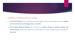Guideline A.3.6: Manage preference settings.
 A.3.6.2 Save Settings: If the authoring tool includes display and/or control settings, then these settings
can be saved between authoring sessions. (Level AA)
 A.3.6.3 Apply Platform Settings: The authoring tool respects changes in platform display and
control settings, unless authors select more specific display and control settings using the authoring tool.
(Level AA)
 