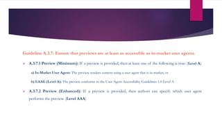 Guideline A.3.7: Ensure that previews are at least as accessible as in-market user agents.
 A.3.7.1 Preview (Minimum): If a preview is provided, then at least one of the following is true: (Level A)
a) In-Market User Agent: The preview renders content using a user agent that is in-market; or
b) UAAG (Level A): The preview conforms to the User Agent Accessibility Guidelines 1.0 Level A
 A.3.7.2 Preview (Enhanced): If a preview is provided, then authors can specify which user agent
performs the preview. (Level AAA)
 
