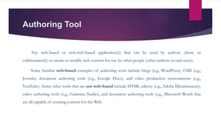 Authoring Tool
Any web-based or non-web-based application(s) that can be used by authors (alone or
collaboratively) to create or modify web content for use by other people (other authors or end users).
Some familiar web-based examples of authoring tools include blogs (e.g., WordPress), CMS (e.g.,
Joomla), document authoring tools (e.g., Google Docs), and video production environments (e.g.,
YouTube). Some other tools that are not web-based include HTML editors (e.g., Adobe Dreamweaver),
video authoring tools (e.g., Camtasia Studio), and document authoring tools (e.g., Microsoft Word) that
are all capable of creating content for the Web.
 