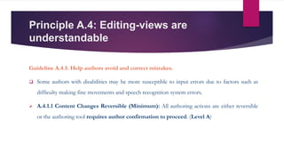 Principle A.4: Editing-views are
understandable
Guideline A.4.1: Help authors avoid and correct mistakes.
 Some authors with disabilities may be more susceptible to input errors due to factors such as
difficulty making fine movements and speech recognition system errors.
 A.4.1.1 Content Changes Reversible (Minimum): All authoring actions are either reversible
or the authoring tool requires author confirmation to proceed. (Level A)
 