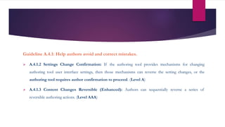 Guideline A.4.1: Help authors avoid and correct mistakes.
 A.4.1.2 Settings Change Confirmation: If the authoring tool provides mechanisms for changing
authoring tool user interface settings, then those mechanisms can reverse the setting changes, or the
authoring tool requires author confirmation to proceed. (Level A)
 A.4.1.3 Content Changes Reversible (Enhanced): Authors can sequentially reverse a series of
reversible authoring actions. (Level AAA)
 