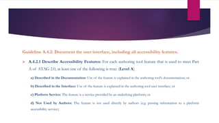 Guideline A.4.2: Document the user interface, including all accessibility features.
 A.4.2.1 Describe Accessibility Features: For each authoring tool feature that is used to meet Part
A of ATAG 2.0, at least one of the following is true: (Level A)
a) Described in the Documentation: Use of the feature is explained in the authoring tool's documentation; or
b) Described in the Interface: Use of the feature is explained in the authoring tool user interface; or
c) Platform Service: The feature is a service provided by an underlying platform; or
d) Not Used by Authors: The feature is not used directly by authors (e.g. passing information to a platform
accessibility service).
 