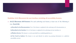 Guideline A.4.2: Document the user interface, including all accessibility features.
 A.4.2.2 Document All Features: For each authoring tool feature, at least one of the following is
true: (Level AA)
a) Described in the Documentation: Use of the feature is explained in the authoring tool's documentation; or
b) Described in the Interface: Use of the feature is explained in the authoring tool user interface; or
c) Platform Service: The feature is a service provided by an underlying platform; or
d) Not Used by Authors: The feature is not used directly by authors (e.g. passing information to a platform
accessibility service).
 