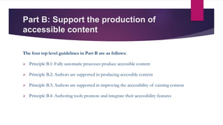 Part B: Support the production of
accessible content
The four top level guidelines in Part B are as follows:
 Principle B.1: Fully automatic processes produce accessible content
 Principle B.2: Authors are supported in producing accessible content
 Principle B.3: Authors are supported in improving the accessibility of existing content
 Principle B.4: Authoring tools promote and integrate their accessibility features
 