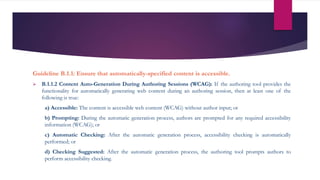 Guideline B.1.1: Ensure that automatically-specified content is accessible.
 B.1.1.2 Content Auto-Generation During Authoring Sessions (WCAG): If the authoring tool provides the
functionality for automatically generating web content during an authoring session, then at least one of the
following is true:
a) Accessible: The content is accessible web content (WCAG) without author input; or
b) Prompting: During the automatic generation process, authors are prompted for any required accessibility
information (WCAG); or
c) Automatic Checking: After the automatic generation process, accessibility checking is automatically
performed; or
d) Checking Suggested: After the automatic generation process, the authoring tool prompts authors to
perform accessibility checking.
 