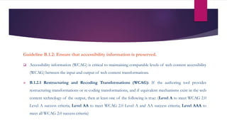 Guideline B.1.2: Ensure that accessibility information is preserved.
 Accessibility information (WCAG) is critical to maintaining comparable levels of web content accessibility
(WCAG) between the input and output of web content transformations.
 B.1.2.1 Restructuring and Recoding Transformations (WCAG): If the authoring tool provides
restructuring transformations or re-coding transformations, and if equivalent mechanisms exist in the web
content technology of the output, then at least one of the following is true: (Level A to meet WCAG 2.0
Level A success criteria; Level AA to meet WCAG 2.0 Level A and AA success criteria; Level AAA to
meet all WCAG 2.0 success criteria)
 