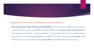 Guideline B.1.2: Ensure that accessibility information is preserved.
 B.1.2.2 Copy-Paste Inside Authoring Tool (WCAG): If the authoring tool supports copy and paste of
structured content, then any accessibility information (WCAG) in the copied content is preserved when
the authoring tool is both the source and destination of the copy-paste and the source and destination use
the same web content technology. (Level A to meet WCAG 2.0 Level A success criteria; Level AA to meet
WCAG 2.0 Level A and AA success criteria; Level AAA to meet all WCAG 2.0 success criteria)
 