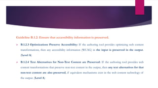 Guideline B.1.2: Ensure that accessibility information is preserved.
 B.1.2.3 Optimizations Preserve Accessibility: If the authoring tool provides optimizing web content
transformations, then any accessibility information (WCAG) in the input is preserved in the output.
(Level A)
 B.1.2.4 Text Alternatives for Non-Text Content are Preserved: If the authoring tool provides web
content transformations that preserve non-text content in the output, then any text alternatives for that
non-text content are also preserved, if equivalent mechanisms exist in the web content technology of
the output. (Level A)
 
