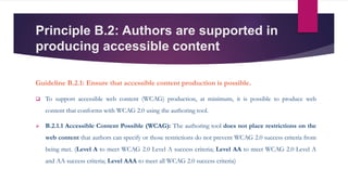Principle B.2: Authors are supported in
producing accessible content
Guideline B.2.1: Ensure that accessible content production is possible.
 To support accessible web content (WCAG) production, at minimum, it is possible to produce web
content that conforms with WCAG 2.0 using the authoring tool.
 B.2.1.1 Accessible Content Possible (WCAG): The authoring tool does not place restrictions on the
web content that authors can specify or those restrictions do not prevent WCAG 2.0 success criteria from
being met. (Level A to meet WCAG 2.0 Level A success criteria; Level AA to meet WCAG 2.0 Level A
and AA success criteria; Level AAA to meet all WCAG 2.0 success criteria)
 