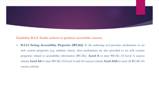 Guideline B.2.2: Guide authors to produce accessible content.
 B.2.2.2 Setting Accessibility Properties (WCAG): If the authoring tool provides mechanisms to set
web content properties (e.g. attribute values), then mechanisms are also provided to set web content
properties related to accessibility information (WCAG). (Level A to meet WCAG 2.0 Level A success
criteria; Level AA to meet WCAG 2.0 Level A and AA success criteria; Level AAA to meet all WCAG 2.0
success criteria)
 