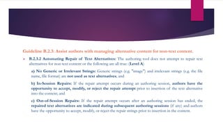 Guideline B.2.3: Assist authors with managing alternative content for non-text content.
 B.2.3.2 Automating Repair of Text Alternatives: The authoring tool does not attempt to repair text
alternatives for non-text content or the following are all true: (Level A)
a) No Generic or Irrelevant Strings: Generic strings (e.g. "image") and irrelevant strings (e.g. the file
name, file format) are not used as text alternatives; and
b) In-Session Repairs: If the repair attempt occurs during an authoring session, authors have the
opportunity to accept, modify, or reject the repair attempt prior to insertion of the text alternative
into the content; and
c) Out-of-Session Repairs: If the repair attempt occurs after an authoring session has ended, the
repaired text alternatives are indicated during subsequent authoring sessions (if any) and authors
have the opportunity to accept, modify, or reject the repair strings prior to insertion in the content.
 