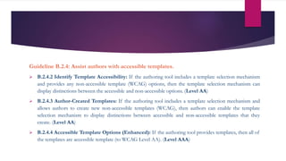 Guideline B.2.4: Assist authors with accessible templates.
 B.2.4.2 Identify Template Accessibility: If the authoring tool includes a template selection mechanism
and provides any non-accessible template (WCAG) options, then the template selection mechanism can
display distinctions between the accessible and non-accessible options. (Level AA)
 B.2.4.3 Author-Created Templates: If the authoring tool includes a template selection mechanism and
allows authors to create new non-accessible templates (WCAG), then authors can enable the template
selection mechanism to display distinctions between accessible and non-accessible templates that they
create. (Level AA)
 B.2.4.4 Accessible Template Options (Enhanced): If the authoring tool provides templates, then all of
the templates are accessible template (to WCAG Level AA). (Level AAA)
 