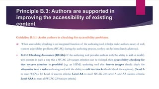 Principle B.3: Authors are supported in
improving the accessibility of existing
content
Guideline B.3.1: Assist authors in checking for accessibility problems.
 When accessibility checking is an integrated function of the authoring tool, it helps make authors aware of web
content accessibility problems (WCAG) during the authoring process, so they can be immediately addressed.
 B.3.1.1 Checking Assistance (WCAG): If the authoring tool provides authors with the ability to add or modify
web content in such a way that a WCAG 2.0 success criterion can be violated, then accessibility checking for
that success criterion is provided (e.g. an HTML authoring tool that inserts images should check for
alternative text; a video authoring tool with the ability to edit text tracks should check for captions). (Level A
to meet WCAG 2.0 Level A success criteria; Level AA to meet WCAG 2.0 Level A and AA success criteria;
Level AAA to meet all WCAG 2.0 success criteria)
 