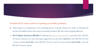 Guideline B.3.2: Assist authors in repairing accessibility problems.
 When repair is an integral part of the authoring process, it greatly enhances the utility of checking and
increases the likelihood that web content accessibility problems (WCAG) will be properly addressed.
 B.3.2.1 Repair Assistance (WCAG): If checking (see Success Criterion B.3.1.1) can detect that a WCAG
2.0 success criterion is not met, then repair suggestion(s) are provided: (Level A to meet WCAG 2.0 Level
A success criteria; Level AA to meet WCAG 2.0 Level A and AA success criteria; Level AAA to meet all
WCAG 2.0 success criteria)
 