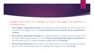 Guideline B.4.1: Ensure the availability of features that support the production of
accessible content.
 B.4.1.2 Option to Reactivate Features: The authoring tool does not include the option to turn off its
accessible content support features or features which have been turned off can be turned back on.
(Level A)
 B.4.1.3 Feature Deactivation Warning: The authoring tool does not include the option to turn off its
accessible content support features or, if these features can be turned off, authors are informed that
this may increase the risk of content accessibility problems (WCAG). (Level AA)
 B.4.1.4 Feature Prominence: All accessible content support features are at least as prominent as features
related to either invalid markup, syntax errors, spelling errors or grammar errors. (Level AA)
 