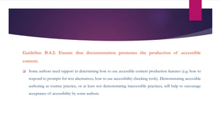 Guideline B.4.2: Ensure that documentation promotes the production of accessible
content.
 Some authors need support in determining how to use accessible content production features (e.g. how to
respond to prompts for text alternatives, how to use accessibility checking tools). Demonstrating accessible
authoring as routine practice, or at least not demonstrating inaccessible practices, will help to encourage
acceptance of accessibility by some authors.
 
