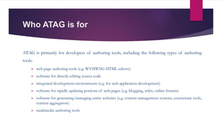Who ATAG is for
ATAG is primarily for developers of authoring tools, including the following types of authoring
tools:
 web page authoring tools (e.g. WYSIWYG HTML editors)
 software for directly editing source code
 integrated development environments (e.g. for web application development)
 software for rapidly updating portions of web pages (e.g. blogging, wikis, online forums)
 software for generating/managing entire websites (e.g. content management systems, courseware tools,
content aggregators)
 multimedia authoring tools
 