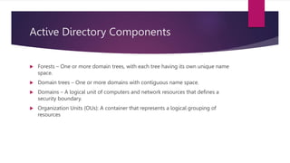 Active Directory Components
 Forests – One or more domain trees, with each tree having its own unique name
space.
 Domain trees – One or more domains with contiguous name space.
 Domains – A logical unit of computers and network resources that defines a
security boundary.
 Organization Units (OUs): A container that represents a logical grouping of
resources
 