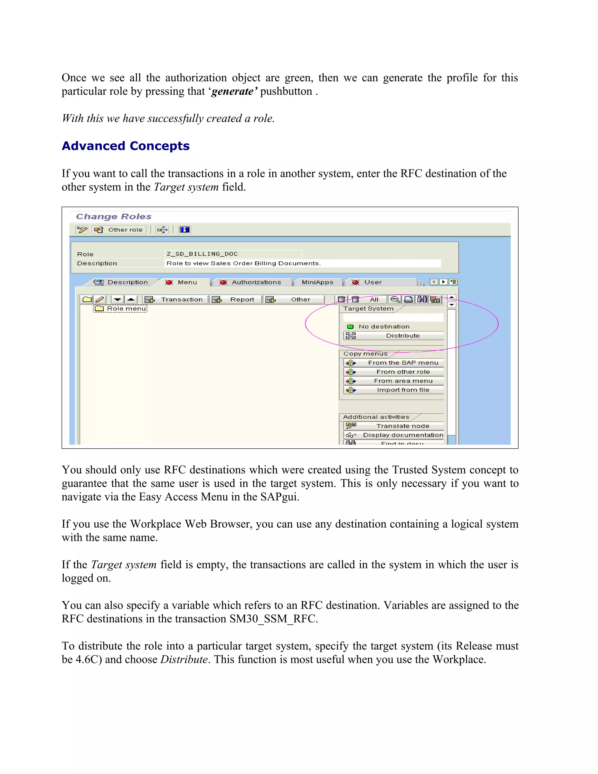 Once we see all the authorization object are green, then we can generate the profile for this
particular role by pressing that ‘generate’ pushbutton .

With this we have successfully created a role.

Advanced Concepts

If you want to call the transactions in a role in another system, enter the RFC destination of the
other system in the Target system field.




You should only use RFC destinations which were created using the Trusted System concept to
guarantee that the same user is used in the target system. This is only necessary if you want to
navigate via the Easy Access Menu in the SAPgui.

If you use the Workplace Web Browser, you can use any destination containing a logical system
with the same name.

If the Target system field is empty, the transactions are called in the system in which the user is
logged on.

You can also specify a variable which refers to an RFC destination. Variables are assigned to the
RFC destinations in the transaction SM30_SSM_RFC.

To distribute the role into a particular target system, specify the target system (its Release must
be 4.6C) and choose Distribute. This function is most useful when you use the Workplace.
 