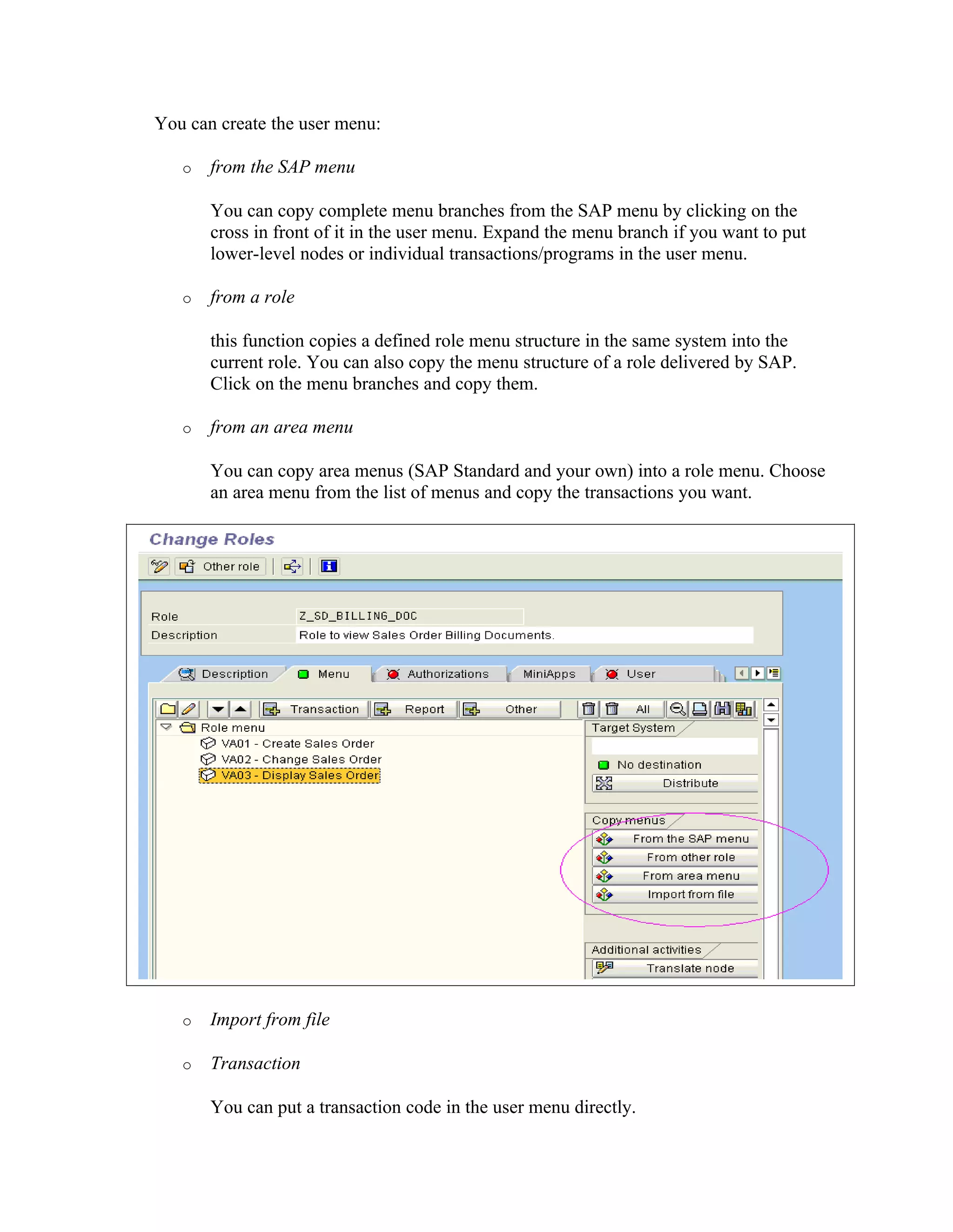 You can create the user menu:

   o   from the SAP menu

       You can copy complete menu branches from the SAP menu by clicking on the
       cross in front of it in the user menu. Expand the menu branch if you want to put
       lower-level nodes or individual transactions/programs in the user menu.

   o   from a role

       this function copies a defined role menu structure in the same system into the
       current role. You can also copy the menu structure of a role delivered by SAP.
       Click on the menu branches and copy them.

   o   from an area menu

       You can copy area menus (SAP Standard and your own) into a role menu. Choose
       an area menu from the list of menus and copy the transactions you want.




   o   Import from file

   o   Transaction

       You can put a transaction code in the user menu directly.
 