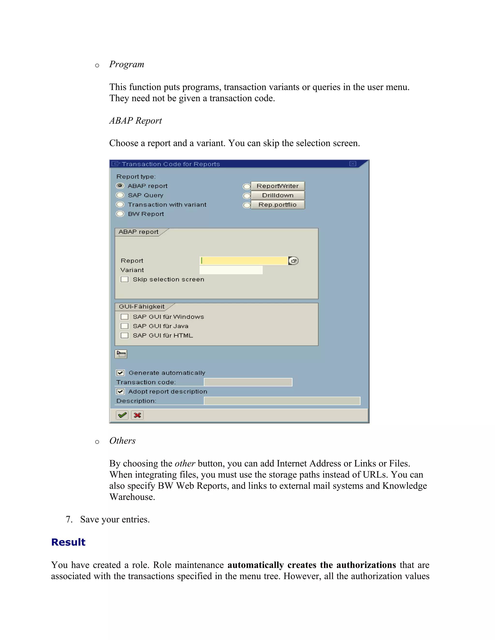 o   Program

               This function puts programs, transaction variants or queries in the user menu.
               They need not be given a transaction code.

               ABAP Report

               Choose a report and a variant. You can skip the selection screen.




           o   Others

               By choosing the other button, you can add Internet Address or Links or Files.
               When integrating files, you must use the storage paths instead of URLs. You can
               also specify BW Web Reports, and links to external mail systems and Knowledge
               Warehouse.

   7. Save your entries.

Result

You have created a role. Role maintenance automatically creates the authorizations that are
associated with the transactions specified in the menu tree. However, all the authorization values
 