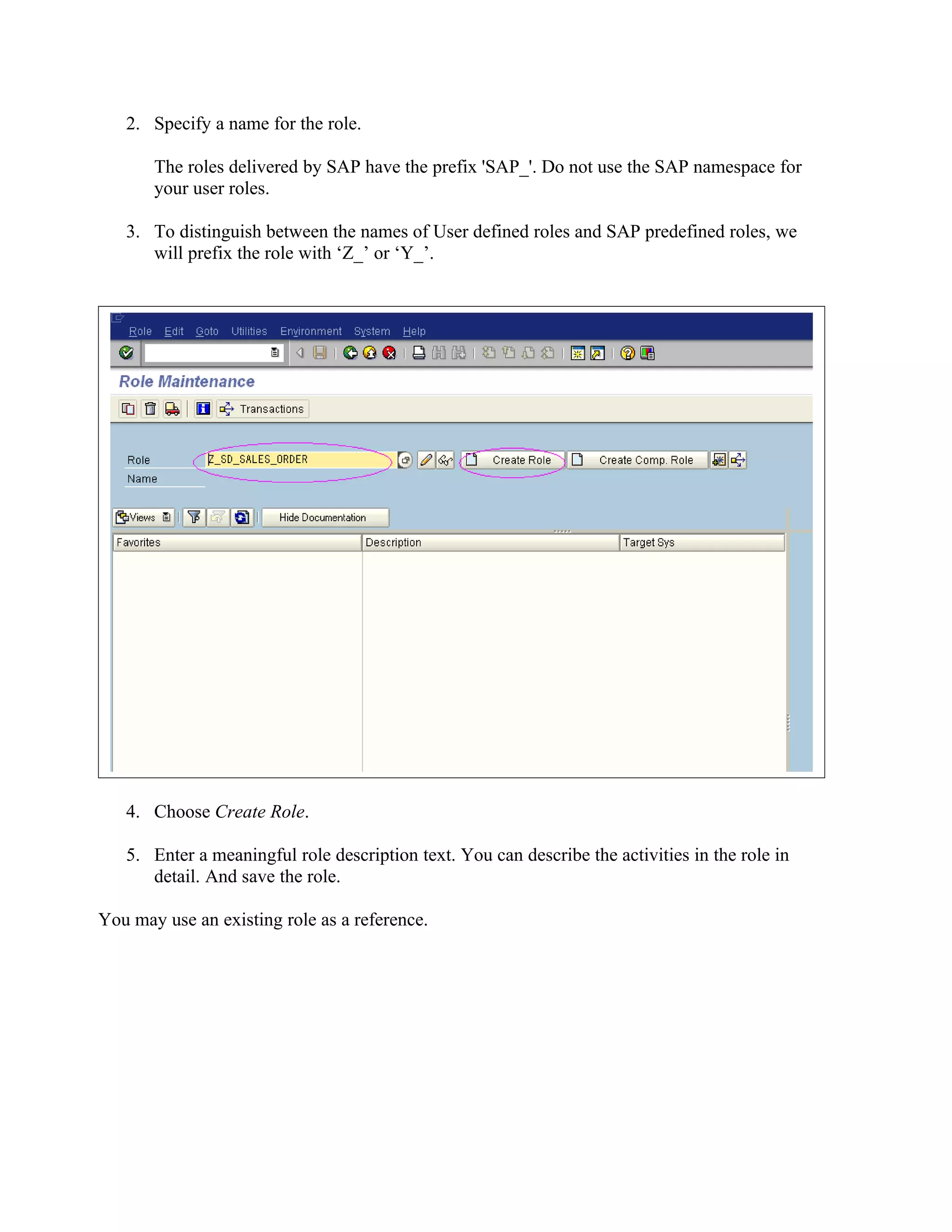 2. Specify a name for the role.

       The roles delivered by SAP have the prefix 'SAP_'. Do not use the SAP namespace for
       your user roles.

   3. To distinguish between the names of User defined roles and SAP predefined roles, we
      will prefix the role with ‘Z_’ or ‘Y_’.




   4. Choose Create Role.

   5. Enter a meaningful role description text. You can describe the activities in the role in
      detail. And save the role.

You may use an existing role as a reference.
 
