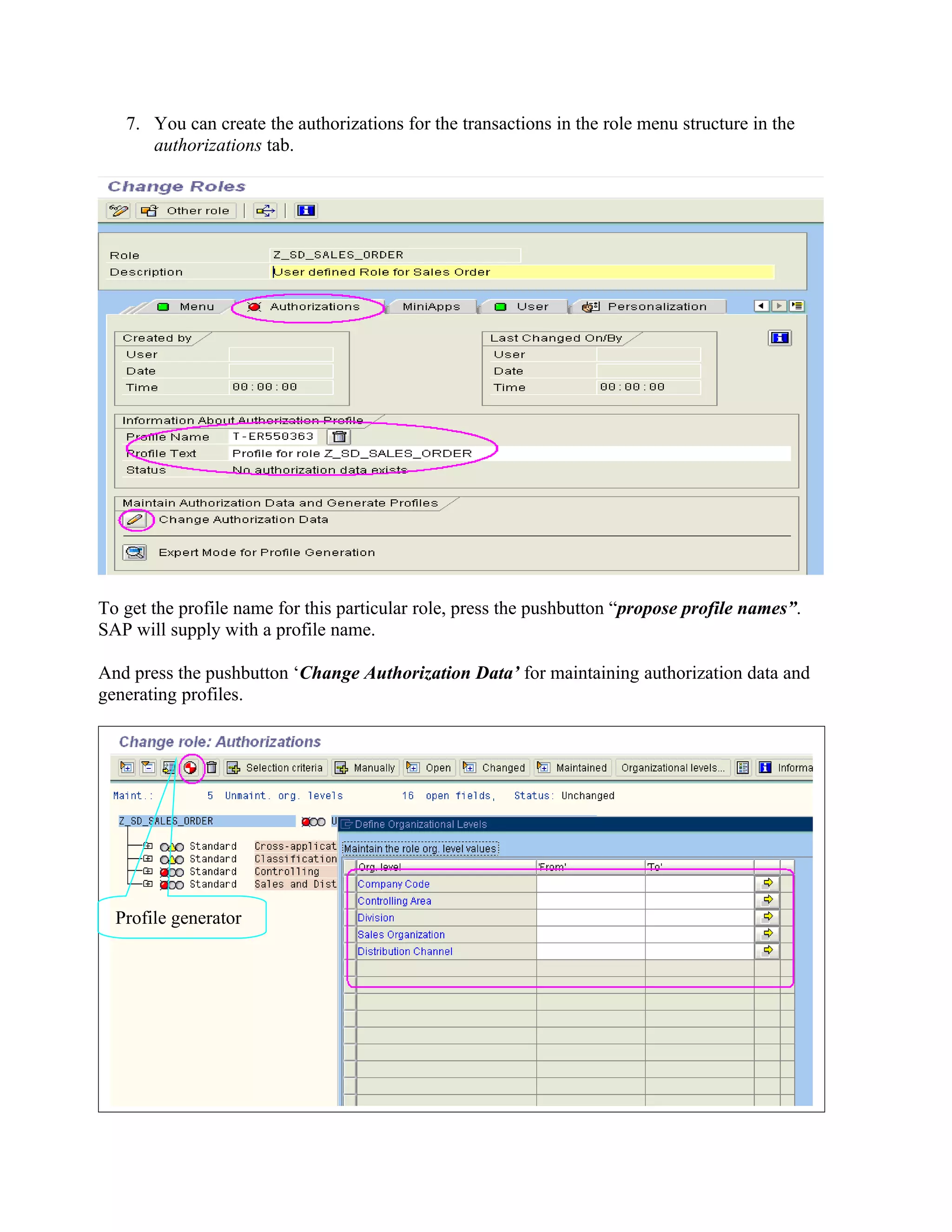 7. You can create the authorizations for the transactions in the role menu structure in the
      authorizations tab.




To get the profile name for this particular role, press the pushbutton “propose profile names”.
SAP will supply with a profile name.

And press the pushbutton ‘Change Authorization Data’ for maintaining authorization data and
generating profiles.




  Profile generator
 