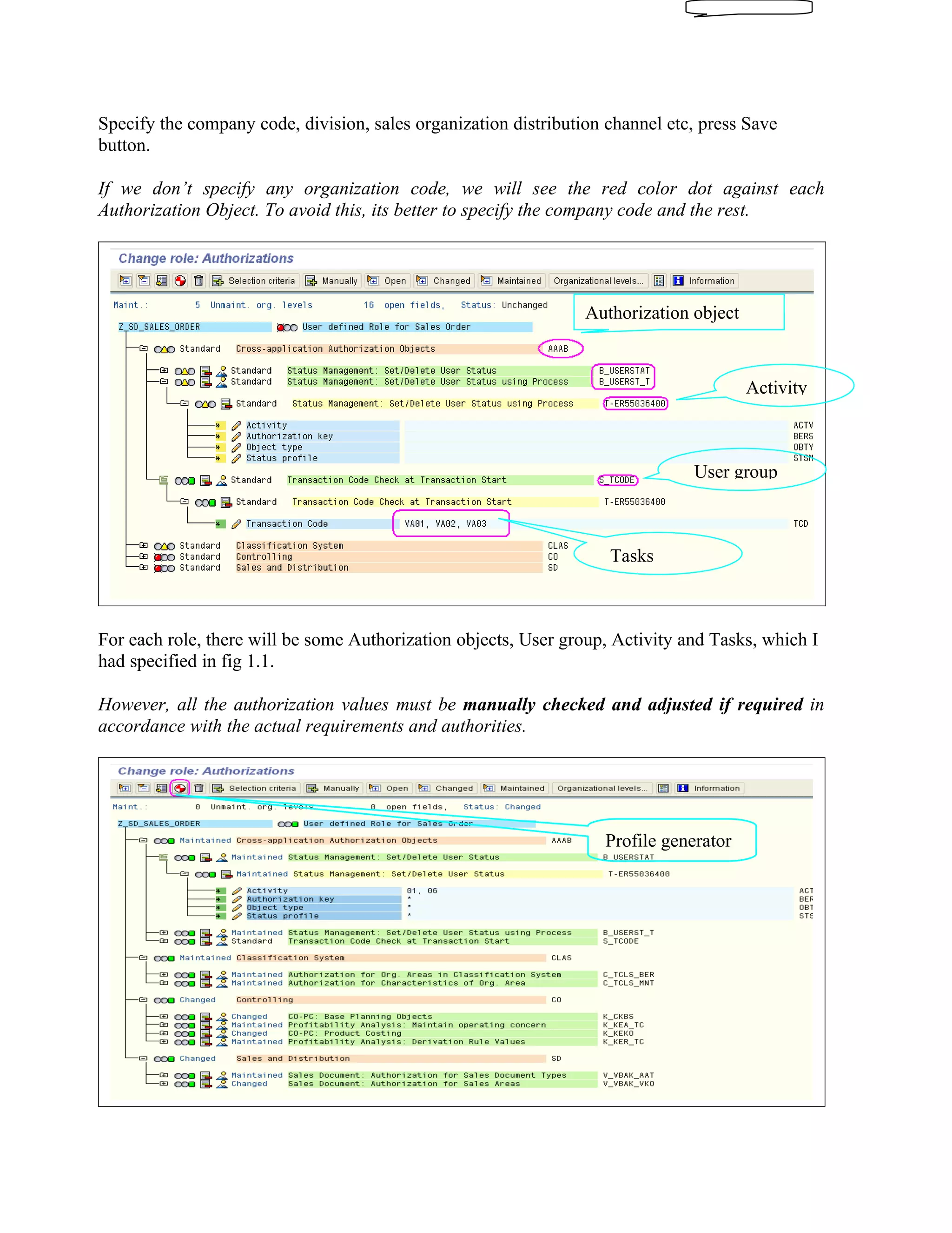 Specify the company code, division, sales organization distribution channel etc, press Save
button.

If we don’t specify any organization code, we will see the red color dot against each
Authorization Object. To avoid this, its better to specify the company code and the rest.




                                                                 Authorization object



                                                                                        Activity



                                                                               User group



                                                                    Tasks



For each role, there will be some Authorization objects, User group, Activity and Tasks, which I
had specified in fig 1.1.

However, all the authorization values must be manually checked and adjusted if required in
accordance with the actual requirements and authorities.




                                                                   Profile generator
 