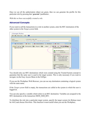 Once we see all the authorization object are green, then we can generate the profile for this
particular role by pressing that ‘generate’ pushbutton .

With this we have successfully created a role.

Advanced Concepts

If you want to call the transactions in a role in another system, enter the RFC destination of the
other system in the Target system field.




You should only use RFC destinations which were created using the Trusted System concept to
guarantee that the same user is used in the target system. This is only necessary if you want to
navigate via the Easy Access Menu in the SAPgui.

If you use the Workplace Web Browser, you can use any destination containing a logical system
with the same name.

If the Target system field is empty, the transactions are called in the system in which the user is
logged on.

You can also specify a variable which refers to an RFC destination. Variables are assigned to the
RFC destinations in the transaction SM30_SSM_RFC.

To distribute the role into a particular target system, specify the target system (its Release must
be 4.6C) and choose Distribute. This function is most useful when you use the Workplace.
 