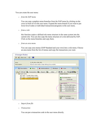 You can create the user menu:

   o   from the SAP menu

       You can copy complete menu branches from the SAP menu by clicking on the
       cross in front of it in the user menu. Expand the menu branch if you want to put
       lower-level nodes or individual transactions/programs in the user menu.

   o   from a role

       this function copies a defined role menu structure in the same system into the
       current role. You can also copy the menu structure of a role delivered by SAP.
       Click on the menu branches and copy them.

   o   from an area menu

       You can copy area menus (SAP Standard and your own) into a role menu. Choose
       an area menu from the list of menus and copy the transactions you want.




   o   Import from file

   o   Transaction

       You can put a transaction code in the user menu directly.
 
