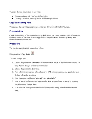 There are 2 ways, for creation of new roles

   •    Copy an existing role (SAP pre-defined role).
   •    Creating a new role, based up on the business requirements.

Copy an existing role

You can use the user role examples just as they are delivered with the SAP System.

Prerequisites

Check the suitability of the roles delivered by SAP before you create your own roles. If you want
to modify them, all you need to do is copy the SAP template (Roles provided by SAP). And
modify that newly created one.

Procedure

The copying a existing role is described below.


Using this icon (Copy Role).        .

To create a single role:

   1. Choose the pushbutton Create role or the transaction PFCG in the initial transaction SAP
        Easy Access. You go to the role maintenance.
   2. Choose the pushbutton Copy role.
   3. Now select the appropriate role, delivered by SAP in the source role and specify the user
        defined role as the target role
   4. Now choose the pushbutton “copy all/ copy selectively.”
   5. Now new role has been created successfully. Now we can edit the new role by pressing
        the pushbutton “change role”.
   6.   And based on the requirements deselect/remove unnecessary authorizations from that
        SAP.
 