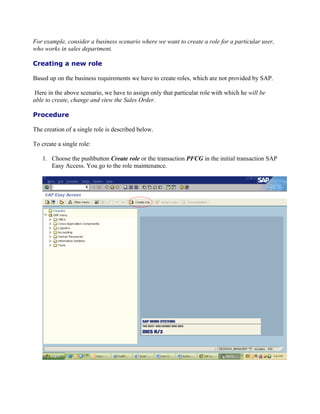 For example, consider a business scenario where we want to create a role for a particular user,
who works in sales department.

Creating a new role

Based up on the business requirements we have to create roles, which are not provided by SAP.

Here in the above scenario, we have to assign only that particular role with which he will be
able to create, change and view the Sales Order.

Procedure

The creation of a single role is described below.

To create a single role:

   1. Choose the pushbutton Create role or the transaction PFCG in the initial transaction SAP
      Easy Access. You go to the role maintenance.
 