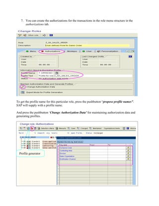 7. You can create the authorizations for the transactions in the role menu structure in the
      authorizations tab.




To get the profile name for this particular role, press the pushbutton “propose profile names”.
SAP will supply with a profile name.

And press the pushbutton ‘Change Authorization Data’ for maintaining authorization data and
generating profiles.




  Profile generator
 