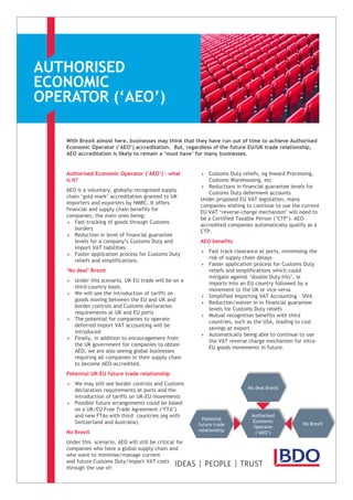 AUTHORISED
ECONOMIC
OPERATOR (‘AEO’)
With Brexit almost here, businesses may think that they have run out of time to achieve Authorised
Economic Operator (‘AEO’) accreditation. But, regardless of the future EU/UK trade relationship,
AEO accreditation is likely to remain a ‘must have’ for many businesses.
Authorised Economic Operator (‘AEO’) – what
is it?
AEO is a voluntary, globally-recognised supply
chain ‘gold mark’ accreditation granted to UK
importers and exporters by HMRC. It offers
financial and supply chain benefits for
companies, the main ones being:
 Fast-tracking of goods through Customs
borders
 Reduction in level of financial guarantee
levels for a company’s Customs Duty and
import VAT liabilities
 Faster application process for Customs Duty
reliefs and simplifications.
‘No deal’ Brexit
 Under this scenario, UK-EU trade will be on a
third-country basis.
 We will see the introduction of tariffs on
goods moving between the EU and UK and
border controls and Customs declaration
requirements at UK and EU ports
 The potential for companies to operate
deferred import VAT accounting will be
introduced
 Finally, in addition to encouragement from
the UK government for companies to obtain
AEO, we are also seeing global businesses
requiring all companies in their supply chain
to become AEO-accredited.
Potential UK-EU future trade relationship
 We may still see border controls and Customs
declaration requirements at ports and the
introduction of tariffs on UK-EU movements
 Possible future arrangements could be based
on a UK/EU Free Trade Agreement (‘FTA’)
and new FTAs with third countries (eg with
Switzerland and Australia).
No Brexit
Under this scenario, AEO will still be critical for
companies who have a global supply chain and
who want to minimise/manage current
and future Customs Duty/import VAT costs
through the use of:
 Customs Duty reliefs, eg Inward Processing,
Customs Warehousing, etc
 Reductions in financial guarantee levels for
Customs Duty deferment accounts
Under proposed EU VAT legislation, many
companies wishing to continue to use the current
EU VAT ‘reverse-charge mechanism’ will need to
be a Certified Taxable Person (‘CTP’). AEO-
accredited companies automatically qualify as a
CTP.
AEO benefits
 Fast track clearance at ports, minimising the
risk of supply chain delays
 Faster application process for Customs Duty
reliefs and simplifications which could
mitigate against ‘double Duty hits’, ie
imports into an EU country followed by a
movement to the UK or vice versa
 Simplified Importing VAT Accounting – SIVA
 Reduction/waiver in in financial guarantee
levels for Customs Duty reliefs
 Mutual recognition benefits with third
countries, such as the USA, leading to cost
savings at export
 Automatically being able to continue to use
the VAT reverse charge mechanism for intra-
EU goods movements in future.
Authorised
Economic
Operator
(‘AEO’)
No Brexit
No deal Brexit
Potential
future trade
relationship
 