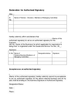 Declaration for Authorised Signatory
I/We :-
S.
No.
Name of Partners / Directors / Members of Managing Committee
hereby solemnly affirm and declare that
………………………………………………………………….(Name of the
authorized signatory) to act as an authorized signatory for the
business……………………………………………………………………..(
GSTIN - Name of the Business) for which application for registration is
being filed / is registered under the Goods and Service Tax Act, 20__.
Signatures
S. No Name of
Partners/Directors/Members of
Managing Committee
Designation/status Signature
Acceptance as an authorized signatory
I………………………………………………………………………………………
(Name of the authorized signatory) hereby solemnly accord my acceptance
to act as authorized signatory for the above referred business and all my
acts shall be binding on the business.Signature of Authorised Signatory
Designation/Status
Date :-
Place:-
 