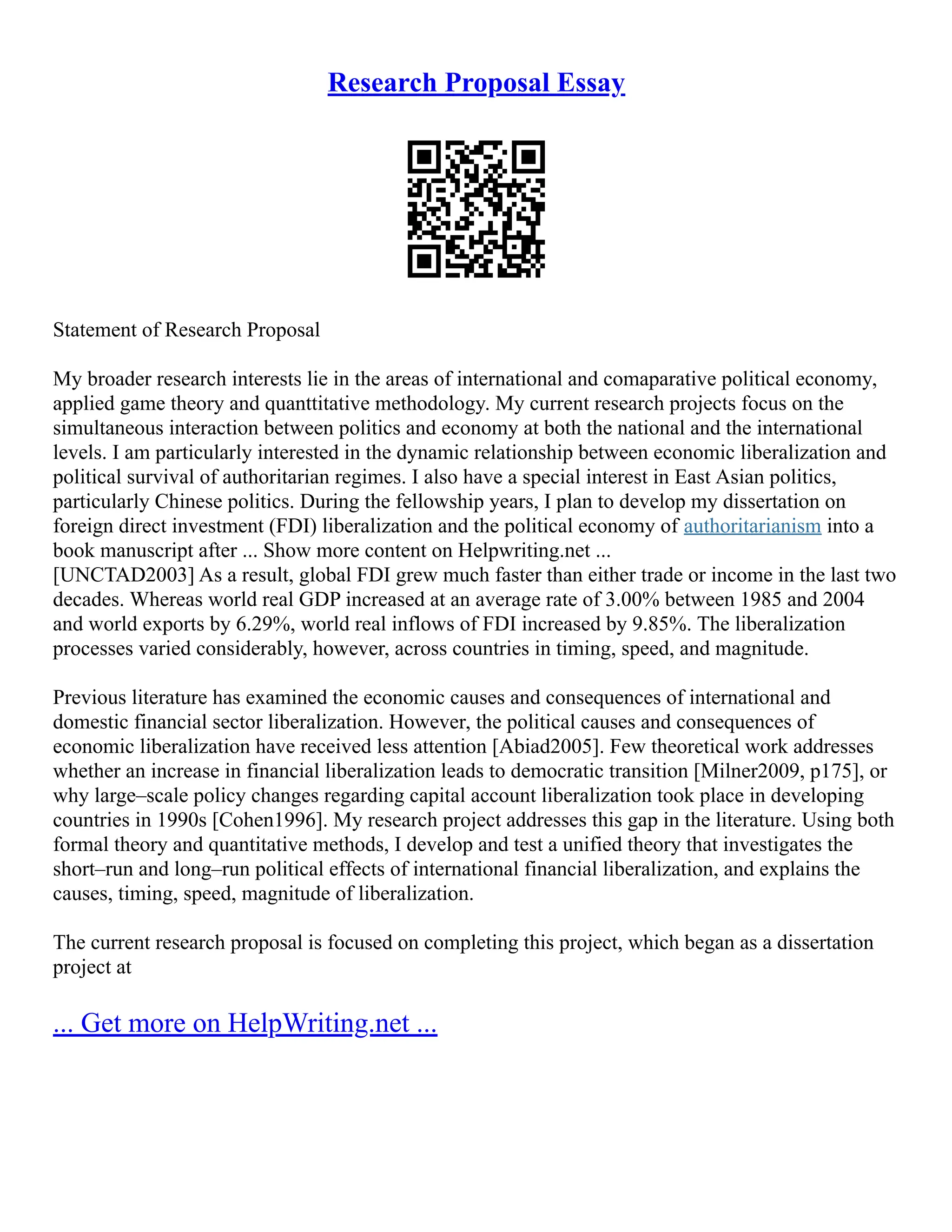 Research Proposal Essay
Statement of Research Proposal
My broader research interests lie in the areas of international and comaparative political economy,
applied game theory and quanttitative methodology. My current research projects focus on the
simultaneous interaction between politics and economy at both the national and the international
levels. I am particularly interested in the dynamic relationship between economic liberalization and
political survival of authoritarian regimes. I also have a special interest in East Asian politics,
particularly Chinese politics. During the fellowship years, I plan to develop my dissertation on
foreign direct investment (FDI) liberalization and the political economy of authoritarianism into a
book manuscript after ... Show more content on Helpwriting.net ...
[UNCTAD2003] As a result, global FDI grew much faster than either trade or income in the last two
decades. Whereas world real GDP increased at an average rate of 3.00% between 1985 and 2004
and world exports by 6.29%, world real inflows of FDI increased by 9.85%. The liberalization
processes varied considerably, however, across countries in timing, speed, and magnitude.
Previous literature has examined the economic causes and consequences of international and
domestic financial sector liberalization. However, the political causes and consequences of
economic liberalization have received less attention [Abiad2005]. Few theoretical work addresses
whether an increase in financial liberalization leads to democratic transition [Milner2009, p175], or
why large–scale policy changes regarding capital account liberalization took place in developing
countries in 1990s [Cohen1996]. My research project addresses this gap in the literature. Using both
formal theory and quantitative methods, I develop and test a unified theory that investigates the
short–run and long–run political effects of international financial liberalization, and explains the
causes, timing, speed, magnitude of liberalization.
The current research proposal is focused on completing this project, which began as a dissertation
project at
... Get more on HelpWriting.net ...
 