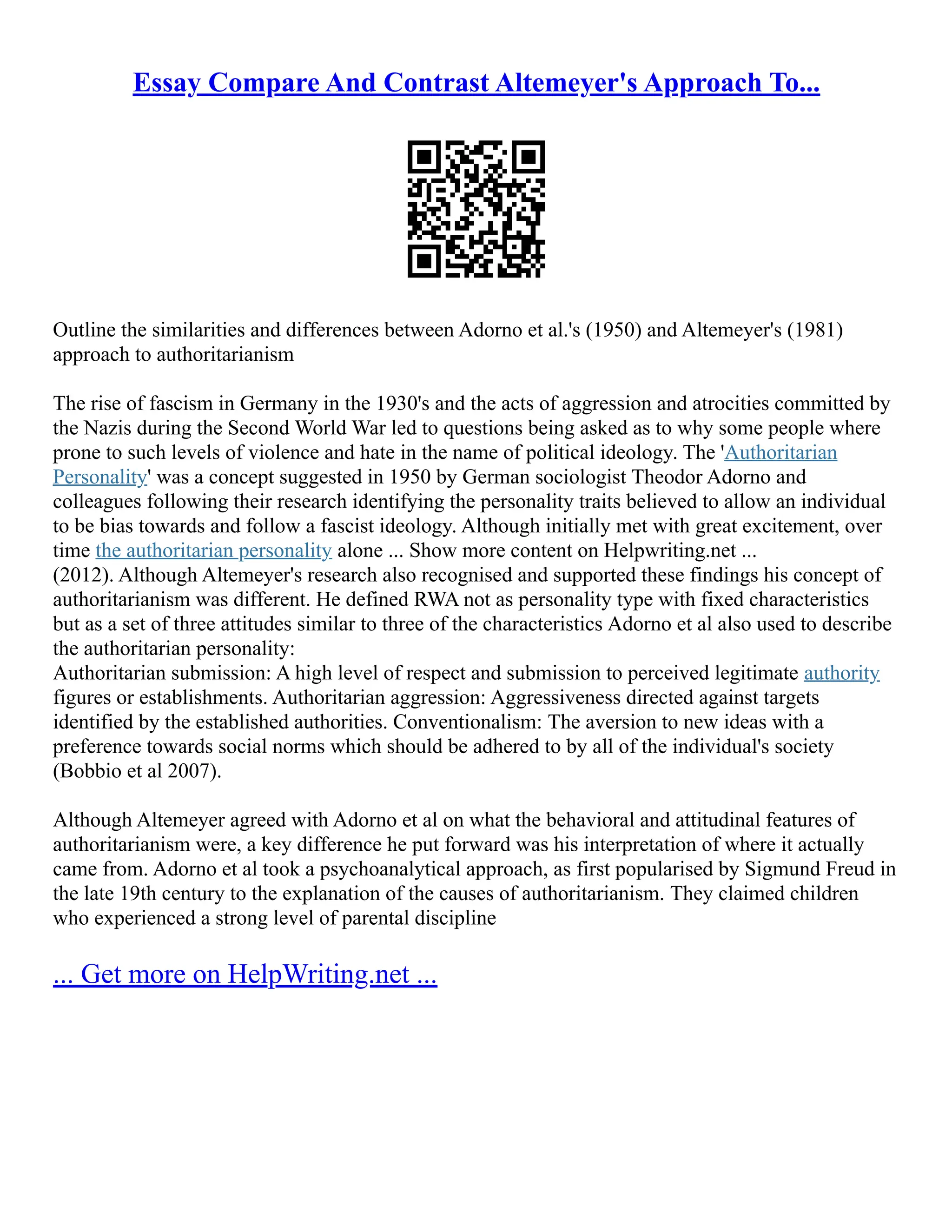 Essay Compare And Contrast Altemeyer's Approach To...
Outline the similarities and differences between Adorno et al.'s (1950) and Altemeyer's (1981)
approach to authoritarianism
The rise of fascism in Germany in the 1930's and the acts of aggression and atrocities committed by
the Nazis during the Second World War led to questions being asked as to why some people where
prone to such levels of violence and hate in the name of political ideology. The 'Authoritarian
Personality' was a concept suggested in 1950 by German sociologist Theodor Adorno and
colleagues following their research identifying the personality traits believed to allow an individual
to be bias towards and follow a fascist ideology. Although initially met with great excitement, over
time the authoritarian personality alone ... Show more content on Helpwriting.net ...
(2012). Although Altemeyer's research also recognised and supported these findings his concept of
authoritarianism was different. He defined RWA not as personality type with fixed characteristics
but as a set of three attitudes similar to three of the characteristics Adorno et al also used to describe
the authoritarian personality:
Authoritarian submission: A high level of respect and submission to perceived legitimate authority
figures or establishments. Authoritarian aggression: Aggressiveness directed against targets
identified by the established authorities. Conventionalism: The aversion to new ideas with a
preference towards social norms which should be adhered to by all of the individual's society
(Bobbio et al 2007).
Although Altemeyer agreed with Adorno et al on what the behavioral and attitudinal features of
authoritarianism were, a key difference he put forward was his interpretation of where it actually
came from. Adorno et al took a psychoanalytical approach, as first popularised by Sigmund Freud in
the late 19th century to the explanation of the causes of authoritarianism. They claimed children
who experienced a strong level of parental discipline
... Get more on HelpWriting.net ...
 