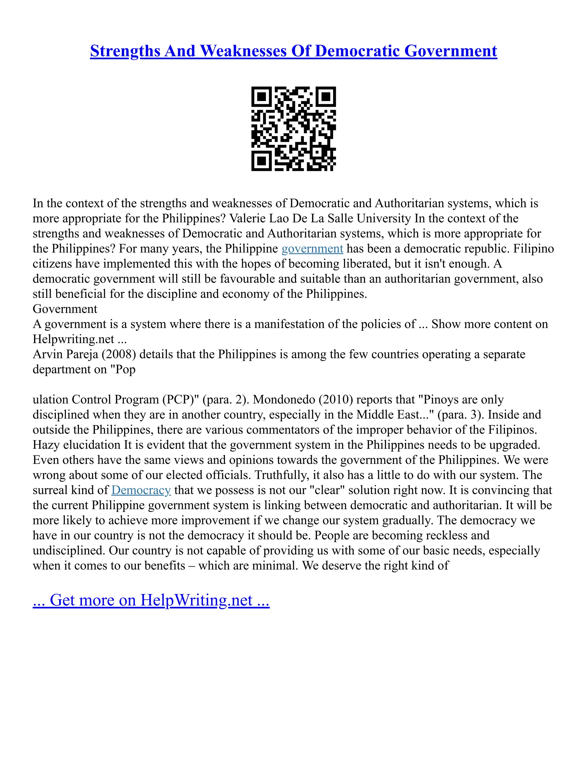 Strengths And Weaknesses Of Democratic Government
In the context of the strengths and weaknesses of Democratic and Authoritarian systems, which is
more appropriate for the Philippines? Valerie Lao De La Salle University In the context of the
strengths and weaknesses of Democratic and Authoritarian systems, which is more appropriate for
the Philippines? For many years, the Philippine government has been a democratic republic. Filipino
citizens have implemented this with the hopes of becoming liberated, but it isn't enough. A
democratic government will still be favourable and suitable than an authoritarian government, also
still beneficial for the discipline and economy of the Philippines.
Government
A government is a system where there is a manifestation of the policies of ... Show more content on
Helpwriting.net ...
Arvin Pareja (2008) details that the Philippines is among the few countries operating a separate
department on "Pop
ulation Control Program (PCP)" (para. 2). Mondonedo (2010) reports that "Pinoys are only
disciplined when they are in another country, especially in the Middle East..." (para. 3). Inside and
outside the Philippines, there are various commentators of the improper behavior of the Filipinos.
Hazy elucidation It is evident that the government system in the Philippines needs to be upgraded.
Even others have the same views and opinions towards the government of the Philippines. We were
wrong about some of our elected officials. Truthfully, it also has a little to do with our system. The
surreal kind of Democracy that we possess is not our "clear" solution right now. It is convincing that
the current Philippine government system is linking between democratic and authoritarian. It will be
more likely to achieve more improvement if we change our system gradually. The democracy we
have in our country is not the democracy it should be. People are becoming reckless and
undisciplined. Our country is not capable of providing us with some of our basic needs, especially
when it comes to our benefits – which are minimal. We deserve the right kind of
... Get more on HelpWriting.net ...
 