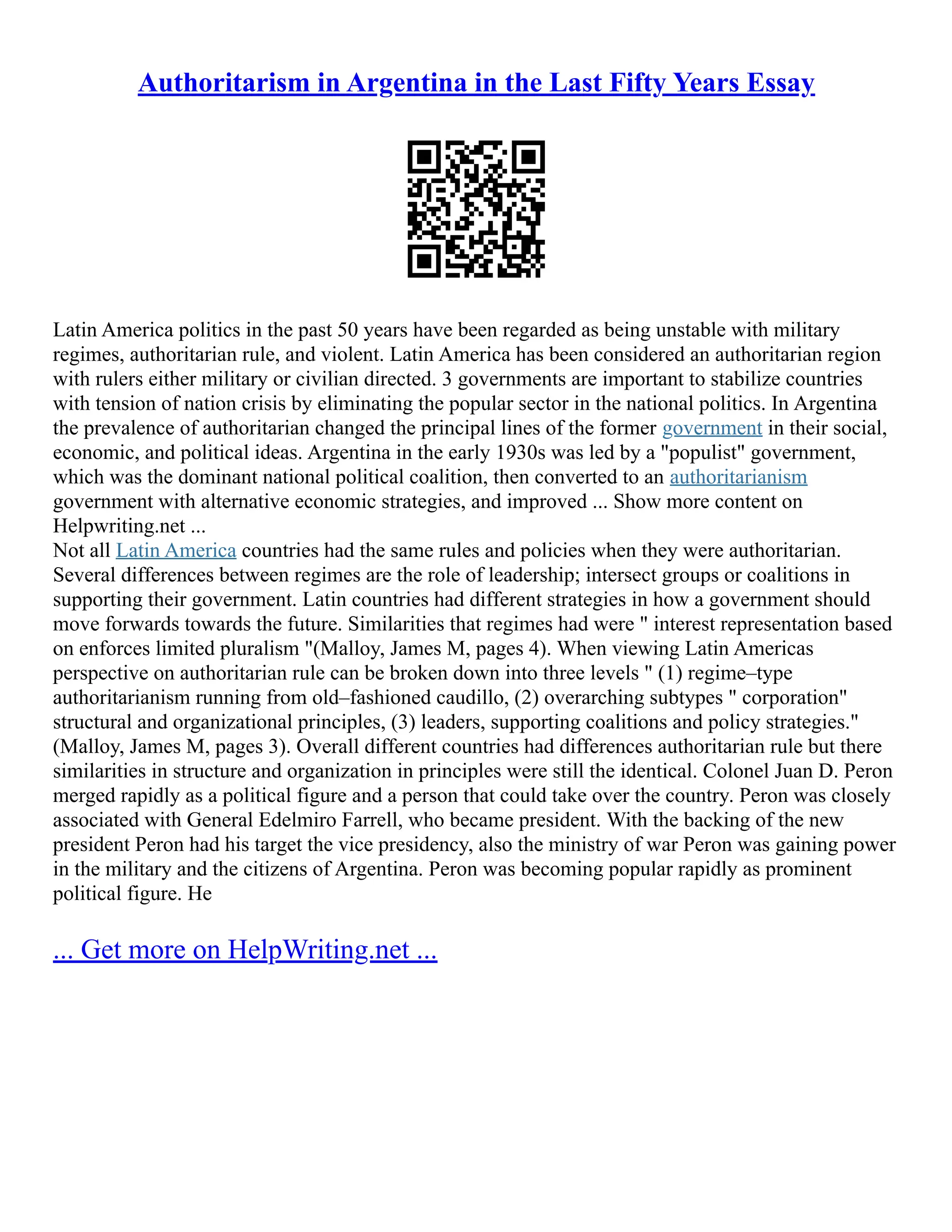 Authoritarism in Argentina in the Last Fifty Years Essay
Latin America politics in the past 50 years have been regarded as being unstable with military
regimes, authoritarian rule, and violent. Latin America has been considered an authoritarian region
with rulers either military or civilian directed. 3 governments are important to stabilize countries
with tension of nation crisis by eliminating the popular sector in the national politics. In Argentina
the prevalence of authoritarian changed the principal lines of the former government in their social,
economic, and political ideas. Argentina in the early 1930s was led by a "populist" government,
which was the dominant national political coalition, then converted to an authoritarianism
government with alternative economic strategies, and improved ... Show more content on
Helpwriting.net ...
Not all Latin America countries had the same rules and policies when they were authoritarian.
Several differences between regimes are the role of leadership; intersect groups or coalitions in
supporting their government. Latin countries had different strategies in how a government should
move forwards towards the future. Similarities that regimes had were " interest representation based
on enforces limited pluralism "(Malloy, James M, pages 4). When viewing Latin Americas
perspective on authoritarian rule can be broken down into three levels " (1) regime–type
authoritarianism running from old–fashioned caudillo, (2) overarching subtypes " corporation"
structural and organizational principles, (3) leaders, supporting coalitions and policy strategies."
(Malloy, James M, pages 3). Overall different countries had differences authoritarian rule but there
similarities in structure and organization in principles were still the identical. Colonel Juan D. Peron
merged rapidly as a political figure and a person that could take over the country. Peron was closely
associated with General Edelmiro Farrell, who became president. With the backing of the new
president Peron had his target the vice presidency, also the ministry of war Peron was gaining power
in the military and the citizens of Argentina. Peron was becoming popular rapidly as prominent
political figure. He
... Get more on HelpWriting.net ...
 