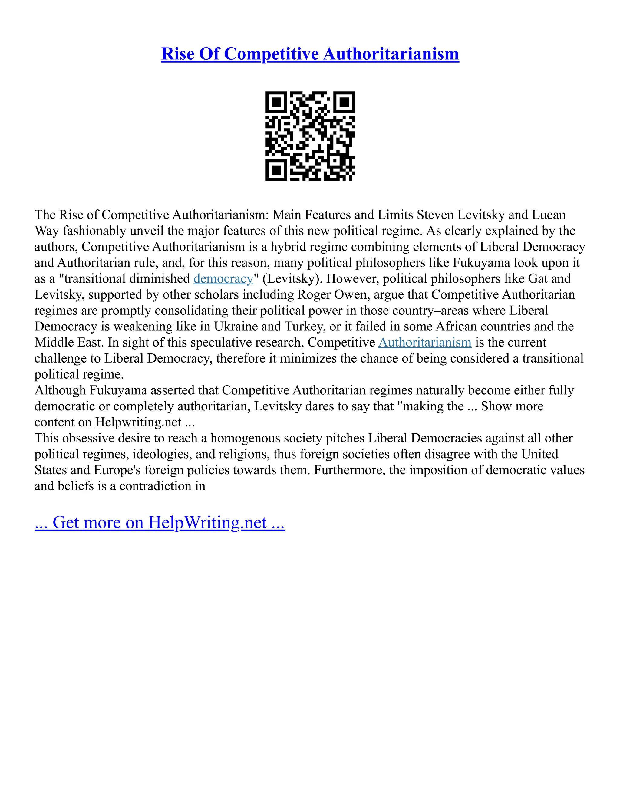 Rise Of Competitive Authoritarianism
The Rise of Competitive Authoritarianism: Main Features and Limits Steven Levitsky and Lucan
Way fashionably unveil the major features of this new political regime. As clearly explained by the
authors, Competitive Authoritarianism is a hybrid regime combining elements of Liberal Democracy
and Authoritarian rule, and, for this reason, many political philosophers like Fukuyama look upon it
as a "transitional diminished democracy" (Levitsky). However, political philosophers like Gat and
Levitsky, supported by other scholars including Roger Owen, argue that Competitive Authoritarian
regimes are promptly consolidating their political power in those country–areas where Liberal
Democracy is weakening like in Ukraine and Turkey, or it failed in some African countries and the
Middle East. In sight of this speculative research, Competitive Authoritarianism is the current
challenge to Liberal Democracy, therefore it minimizes the chance of being considered a transitional
political regime.
Although Fukuyama asserted that Competitive Authoritarian regimes naturally become either fully
democratic or completely authoritarian, Levitsky dares to say that "making the ... Show more
content on Helpwriting.net ...
This obsessive desire to reach a homogenous society pitches Liberal Democracies against all other
political regimes, ideologies, and religions, thus foreign societies often disagree with the United
States and Europe's foreign policies towards them. Furthermore, the imposition of democratic values
and beliefs is a contradiction in
... Get more on HelpWriting.net ...
 