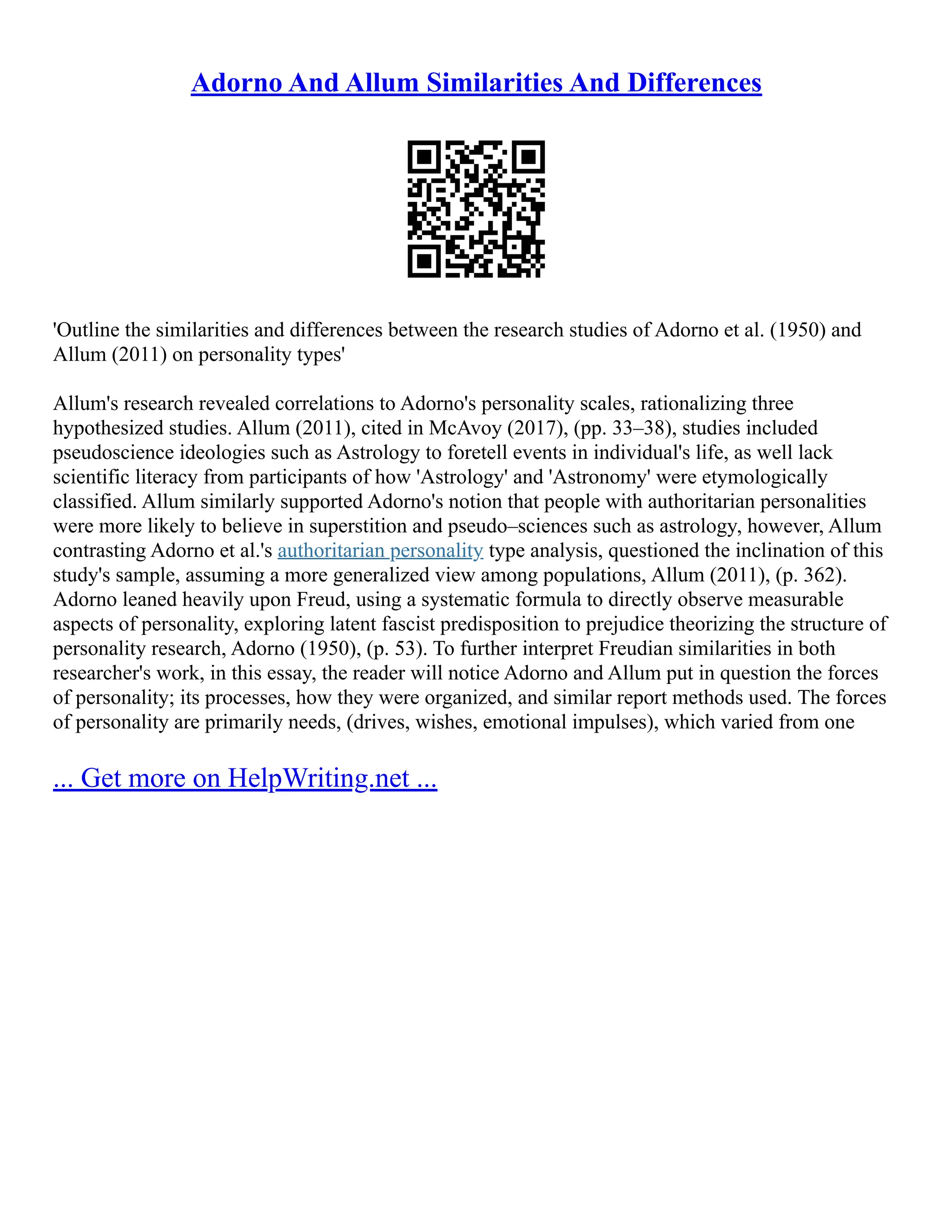 Adorno And Allum Similarities And Differences
'Outline the similarities and differences between the research studies of Adorno et al. (1950) and
Allum (2011) on personality types'
Allum's research revealed correlations to Adorno's personality scales, rationalizing three
hypothesized studies. Allum (2011), cited in McAvoy (2017), (pp. 33–38), studies included
pseudoscience ideologies such as Astrology to foretell events in individual's life, as well lack
scientific literacy from participants of how 'Astrology' and 'Astronomy' were etymologically
classified. Allum similarly supported Adorno's notion that people with authoritarian personalities
were more likely to believe in superstition and pseudo–sciences such as astrology, however, Allum
contrasting Adorno et al.'s authoritarian personality type analysis, questioned the inclination of this
study's sample, assuming a more generalized view among populations, Allum (2011), (p. 362).
Adorno leaned heavily upon Freud, using a systematic formula to directly observe measurable
aspects of personality, exploring latent fascist predisposition to prejudice theorizing the structure of
personality research, Adorno (1950), (p. 53). To further interpret Freudian similarities in both
researcher's work, in this essay, the reader will notice Adorno and Allum put in question the forces
of personality; its processes, how they were organized, and similar report methods used. The forces
of personality are primarily needs, (drives, wishes, emotional impulses), which varied from one
... Get more on HelpWriting.net ...
 
