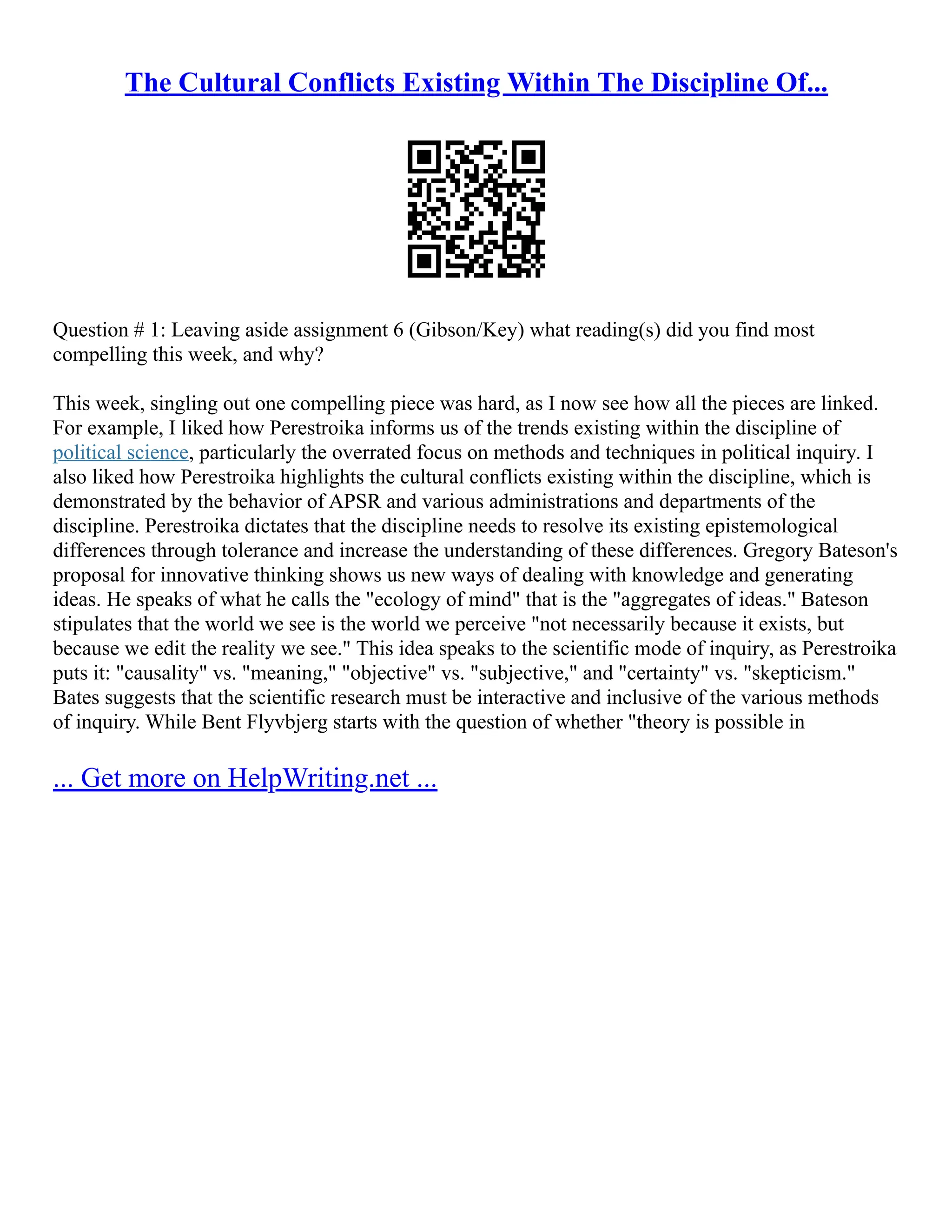 The Cultural Conflicts Existing Within The Discipline Of...
Question # 1: Leaving aside assignment 6 (Gibson/Key) what reading(s) did you find most
compelling this week, and why?
This week, singling out one compelling piece was hard, as I now see how all the pieces are linked.
For example, I liked how Perestroika informs us of the trends existing within the discipline of
political science, particularly the overrated focus on methods and techniques in political inquiry. I
also liked how Perestroika highlights the cultural conflicts existing within the discipline, which is
demonstrated by the behavior of APSR and various administrations and departments of the
discipline. Perestroika dictates that the discipline needs to resolve its existing epistemological
differences through tolerance and increase the understanding of these differences. Gregory Bateson's
proposal for innovative thinking shows us new ways of dealing with knowledge and generating
ideas. He speaks of what he calls the "ecology of mind" that is the "aggregates of ideas." Bateson
stipulates that the world we see is the world we perceive "not necessarily because it exists, but
because we edit the reality we see." This idea speaks to the scientific mode of inquiry, as Perestroika
puts it: "causality" vs. "meaning," "objective" vs. "subjective," and "certainty" vs. "skepticism."
Bates suggests that the scientific research must be interactive and inclusive of the various methods
of inquiry. While Bent Flyvbjerg starts with the question of whether "theory is possible in
... Get more on HelpWriting.net ...
 