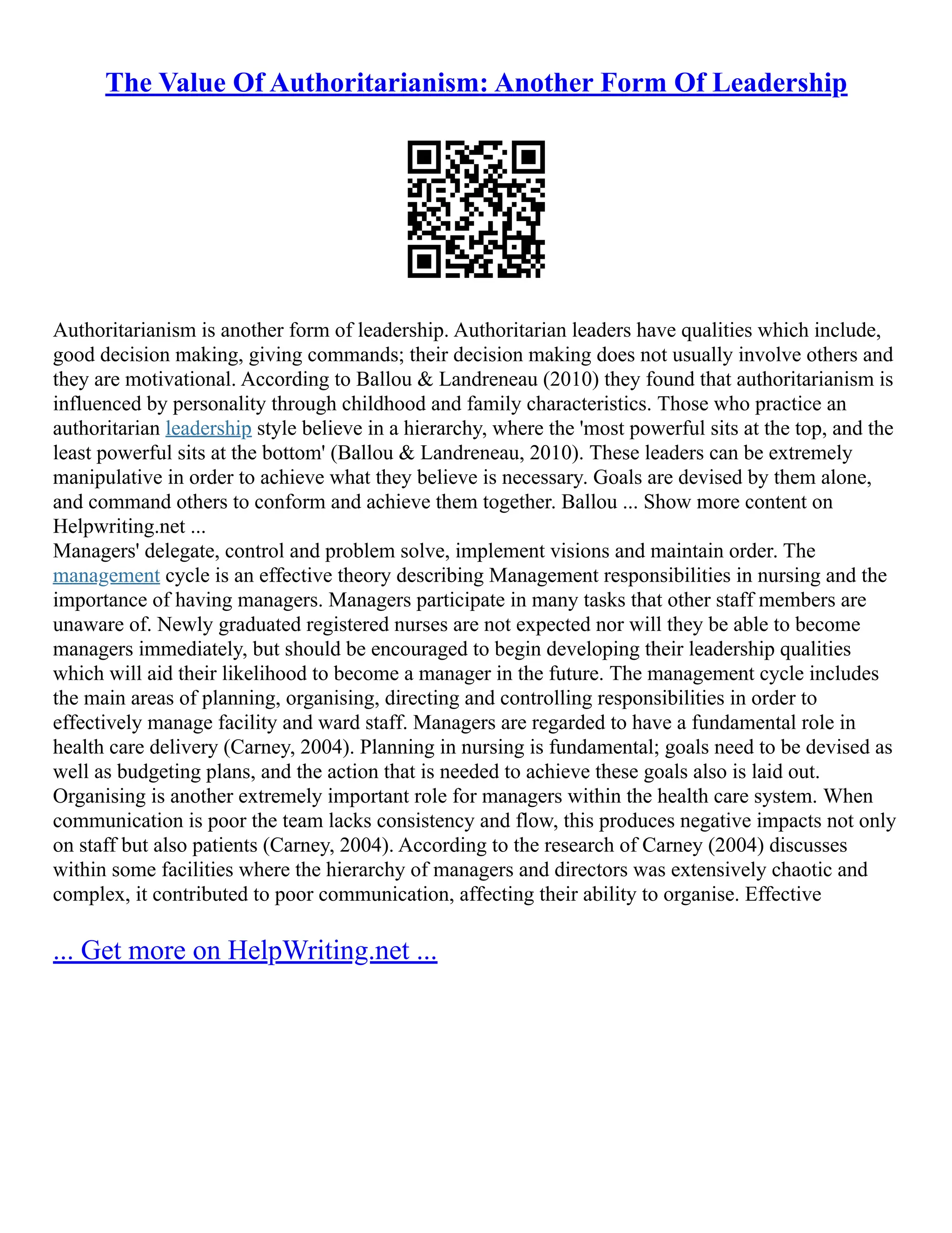 The Value Of Authoritarianism: Another Form Of Leadership
Authoritarianism is another form of leadership. Authoritarian leaders have qualities which include,
good decision making, giving commands; their decision making does not usually involve others and
they are motivational. According to Ballou & Landreneau (2010) they found that authoritarianism is
influenced by personality through childhood and family characteristics. Those who practice an
authoritarian leadership style believe in a hierarchy, where the 'most powerful sits at the top, and the
least powerful sits at the bottom' (Ballou & Landreneau, 2010). These leaders can be extremely
manipulative in order to achieve what they believe is necessary. Goals are devised by them alone,
and command others to conform and achieve them together. Ballou ... Show more content on
Helpwriting.net ...
Managers' delegate, control and problem solve, implement visions and maintain order. The
management cycle is an effective theory describing Management responsibilities in nursing and the
importance of having managers. Managers participate in many tasks that other staff members are
unaware of. Newly graduated registered nurses are not expected nor will they be able to become
managers immediately, but should be encouraged to begin developing their leadership qualities
which will aid their likelihood to become a manager in the future. The management cycle includes
the main areas of planning, organising, directing and controlling responsibilities in order to
effectively manage facility and ward staff. Managers are regarded to have a fundamental role in
health care delivery (Carney, 2004). Planning in nursing is fundamental; goals need to be devised as
well as budgeting plans, and the action that is needed to achieve these goals also is laid out.
Organising is another extremely important role for managers within the health care system. When
communication is poor the team lacks consistency and flow, this produces negative impacts not only
on staff but also patients (Carney, 2004). According to the research of Carney (2004) discusses
within some facilities where the hierarchy of managers and directors was extensively chaotic and
complex, it contributed to poor communication, affecting their ability to organise. Effective
... Get more on HelpWriting.net ...
 