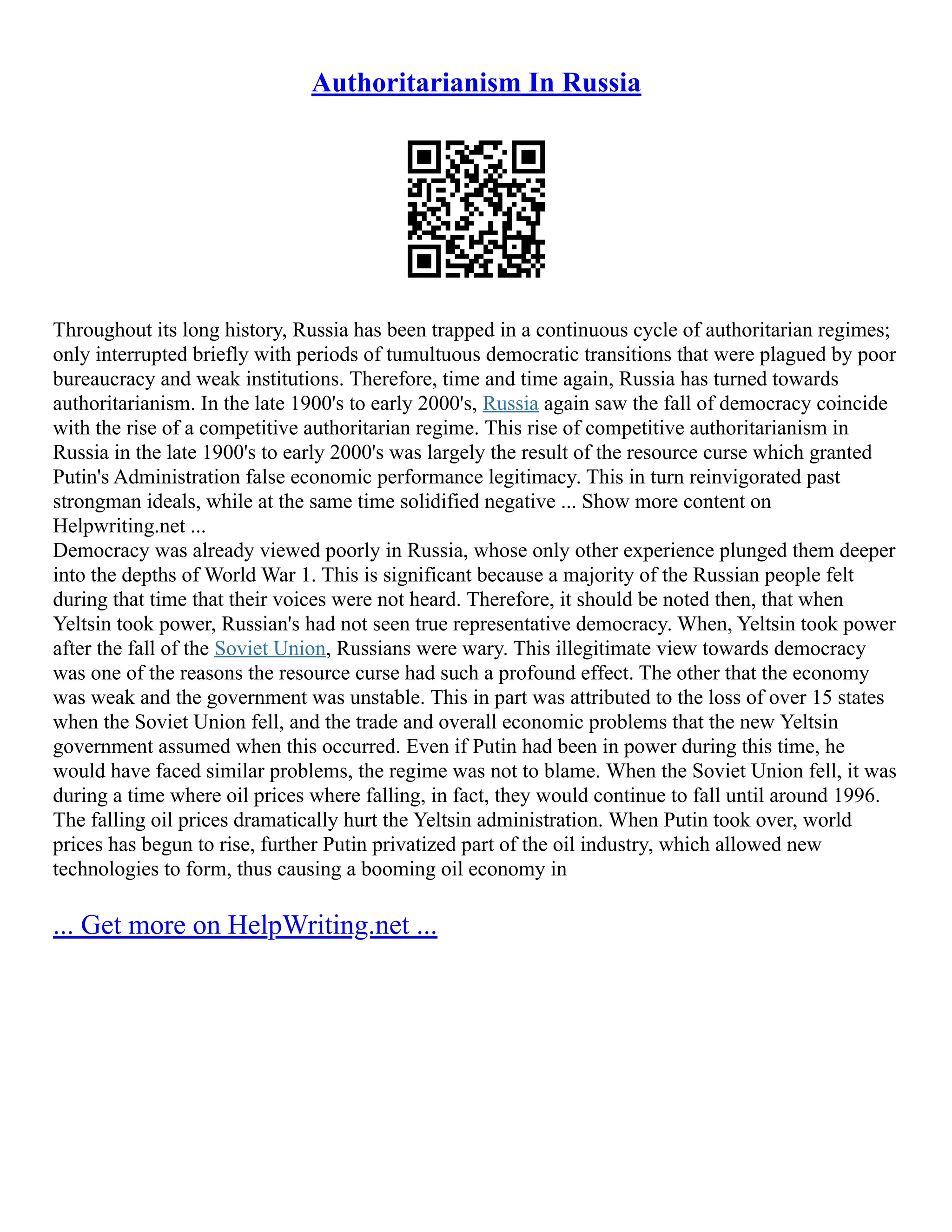 Authoritarianism In Russia
Throughout its long history, Russia has been trapped in a continuous cycle of authoritarian regimes;
only interrupted briefly with periods of tumultuous democratic transitions that were plagued by poor
bureaucracy and weak institutions. Therefore, time and time again, Russia has turned towards
authoritarianism. In the late 1900's to early 2000's, Russia again saw the fall of democracy coincide
with the rise of a competitive authoritarian regime. This rise of competitive authoritarianism in
Russia in the late 1900's to early 2000's was largely the result of the resource curse which granted
Putin's Administration false economic performance legitimacy. This in turn reinvigorated past
strongman ideals, while at the same time solidified negative ... Show more content on
Helpwriting.net ...
Democracy was already viewed poorly in Russia, whose only other experience plunged them deeper
into the depths of World War 1. This is significant because a majority of the Russian people felt
during that time that their voices were not heard. Therefore, it should be noted then, that when
Yeltsin took power, Russian's had not seen true representative democracy. When, Yeltsin took power
after the fall of the Soviet Union, Russians were wary. This illegitimate view towards democracy
was one of the reasons the resource curse had such a profound effect. The other that the economy
was weak and the government was unstable. This in part was attributed to the loss of over 15 states
when the Soviet Union fell, and the trade and overall economic problems that the new Yeltsin
government assumed when this occurred. Even if Putin had been in power during this time, he
would have faced similar problems, the regime was not to blame. When the Soviet Union fell, it was
during a time where oil prices where falling, in fact, they would continue to fall until around 1996.
The falling oil prices dramatically hurt the Yeltsin administration. When Putin took over, world
prices has begun to rise, further Putin privatized part of the oil industry, which allowed new
technologies to form, thus causing a booming oil economy in
... Get more on HelpWriting.net ...
 