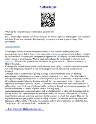 Authoritarian
What are the characteristics of authoritarian government?
Answer:
this is a form of government that doesn't consider it's people's opinions and thoughts. they use force
often and do not hold elections. there is usually one person or a smal group in charge of the
government.
Authoritarianism
Most simply, authoritarianism denotes the absence of free elections and the presence of
unconstrained power. In this form of non–democratic government, the power and authority wielded
by the leader(s) is not contingent upon popular support from the citizenry. Authoritarian leadership
may be single or group headed. When a single person heads the government, it is known as an
autocracy. When an elite group of individuals head the government, it ... Show more content on
Helpwriting.net ...
Consequently, authoritarian regimes, out of necessity, must tightly control the army and the police
which are the primary means by which political opponents can be harassed, exiled, or even
executed.
Although there is no elaborate or guiding ideology of authoritarianism, there are defining
commonalties. Authoritarian regimes do not attempt to control every aspect of society and their
main goal is simply the preservation of their own political power. Nonetheless, authoritarian states
all tend to possess the following features, although they may vary greatly in the: 1) degree of
oppression they impose upon the citizens. 2) amount of force, repression, and violence they use to
achieve their goals. 3) degree of enforced public conformity through such means as suppression of
intellectual freedom. 4) degree of public support that they enjoy.
Authoritarian regimes express principles which are fundamentally at odds with democracy such as
rule by a select few, suppression of the opposition, and so on. However, this does not necessarily
mean that they are seen as lacking legitimacy in the countries in which they govern. They may be
legitimized and also gain popularity from a variety of means. For example, they may secure both
legitimacy and popularity by bringing much needed stability and/or economic growth to the state.
The presence of a charismatic leader can also be an
... Get more on HelpWriting.net ...
 