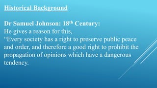 Historical Background
Dr Samuel Johnson: 18th Century:
He gives a reason for this,
“Every society has a right to preserve public peace
and order, and therefore a good right to prohibit the
propagation of opinions which have a dangerous
tendency.
 