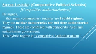 Steven Levitski: (Comparative Political Scientist)
[Competitive authoritarianism]
He argues,
that many contemporary regimes are hybrid regimes.
They are neither democracies nor full time authoritarian
regimes. These are combined with democratic rules and
authoritarian government.
This hybrid regime is “Competitive Authoritarianism”.
 